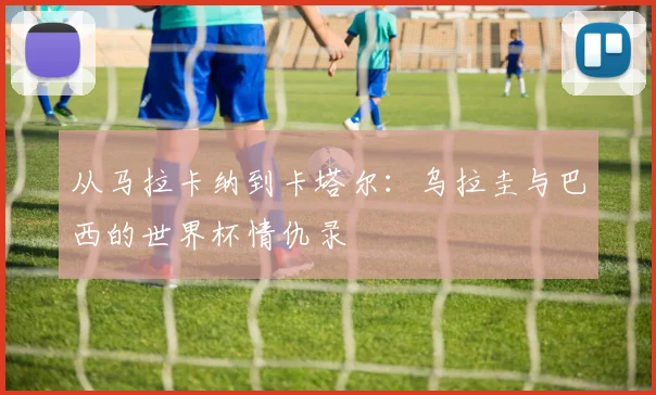 从马拉卡纳到卡塔尔：乌拉圭与巴西的世界杯情仇录
