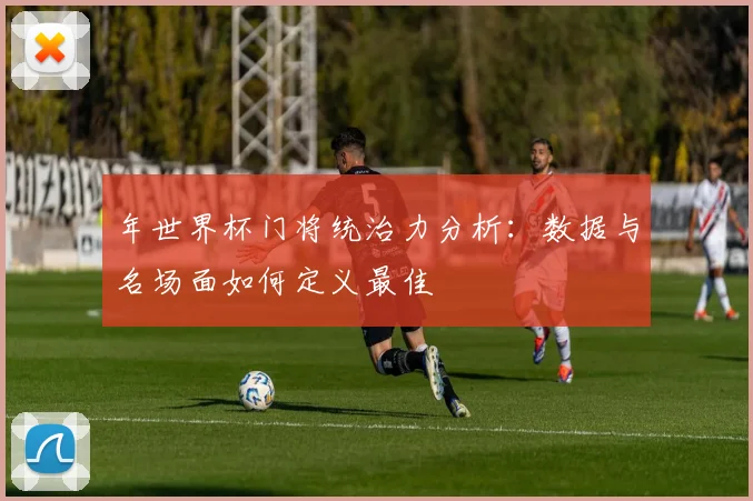 年世界杯门将统治力分析：数据与名场面如何定义最佳