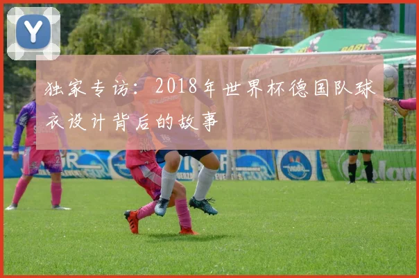 独家专访：2018年世界杯德国队球衣设计背后的故事