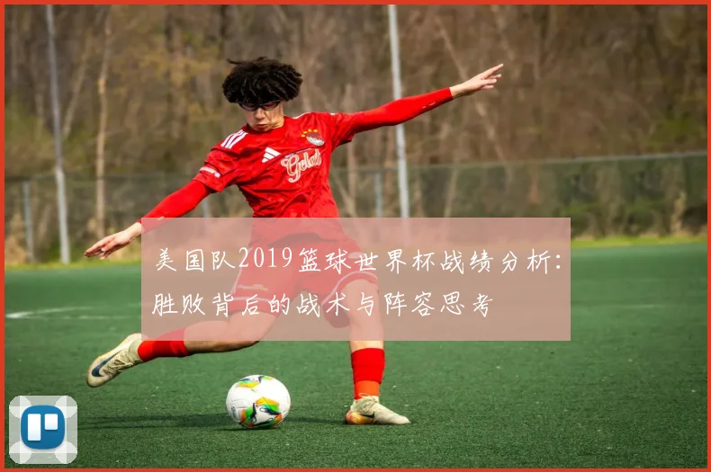 美国队2019篮球世界杯战绩分析：胜败背后的战术与阵容思考