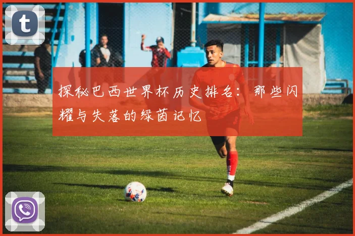 探秘巴西世界杯历史排名：那些闪耀与失落的绿茵记忆