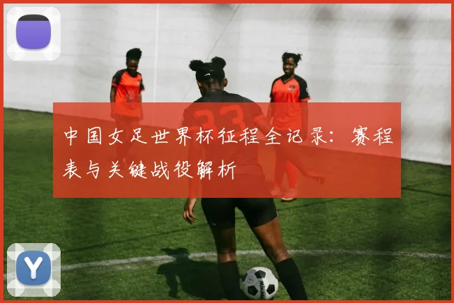 中国女足世界杯征程全记录:赛程表与关键战役解析