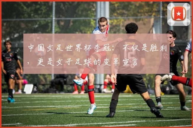 中国女足世界杯夺冠：不仅是胜利，更是女子足球的变革宣言