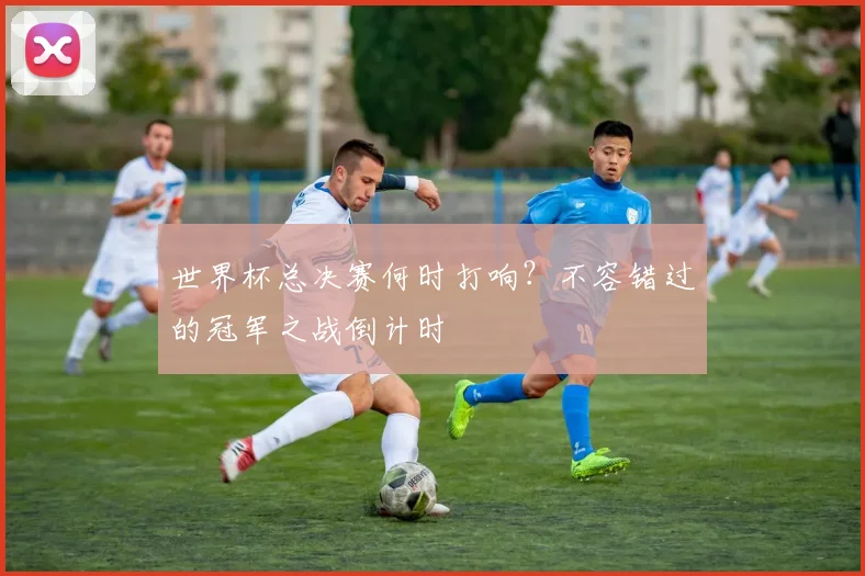 世界杯总决赛何时打响？不容错过的冠军之战倒计时