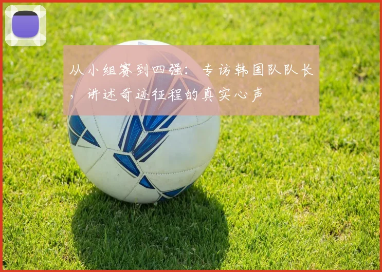 从小组赛到四强：专访韩国队队长，讲述奇迹征程的真实心声