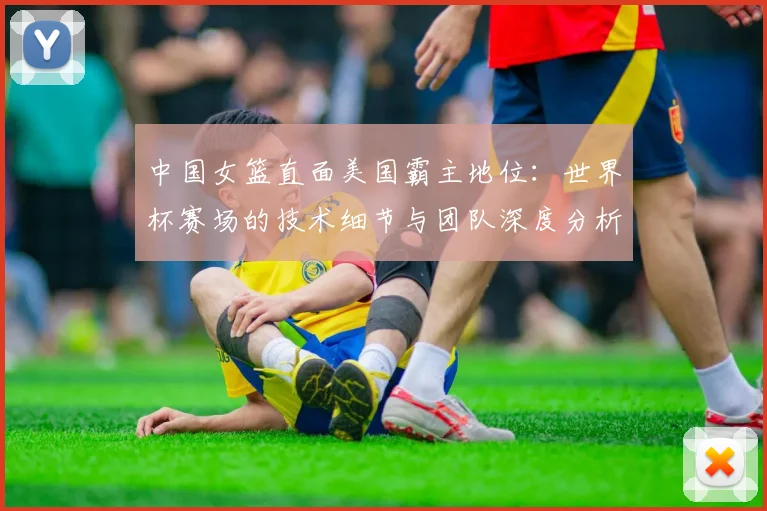 中国女篮直面美国霸主地位:世界杯赛场的技术细节与团队深度分析