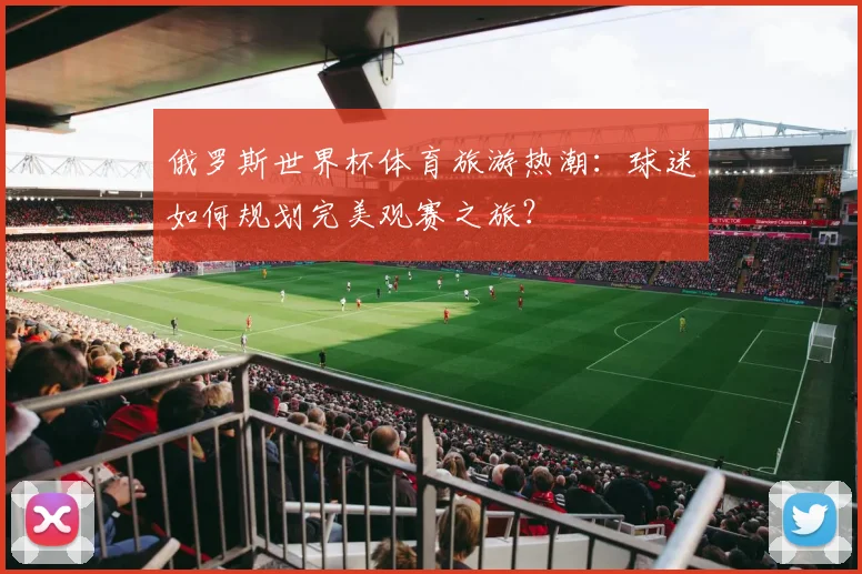 俄罗斯世界杯体育旅游热潮:球迷如何规划完美观赛之旅?