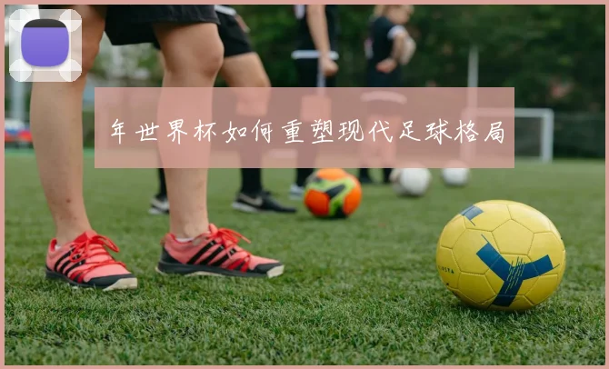 年世界杯如何重塑现代足球格局