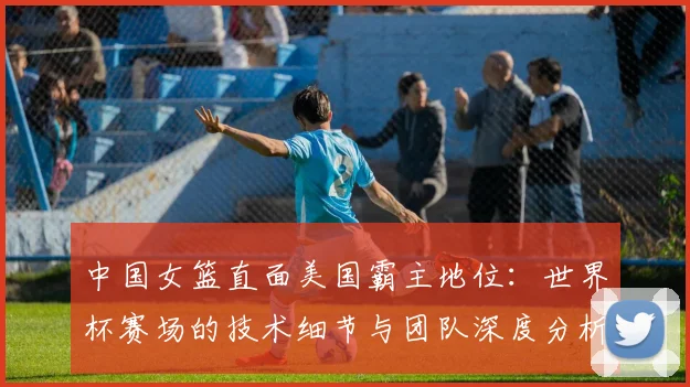 中国女篮直面美国霸主地位：世界杯赛场的技术细节与团队深度分析