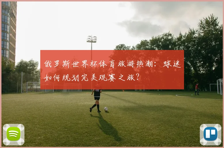 俄罗斯世界杯体育旅游热潮：球迷如何规划完美观赛之旅？
