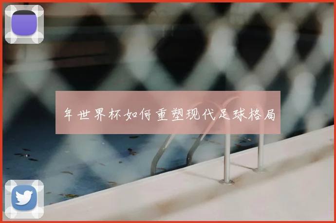 年世界杯如何重塑现代足球格局