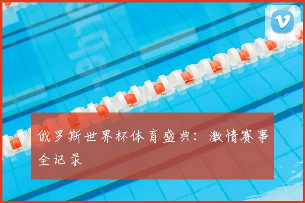 俄罗斯世界杯体育盛典：激情赛事全记录