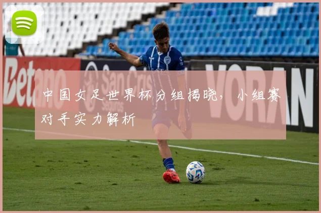 中国女足世界杯分组揭晓，小组赛对手实力解析