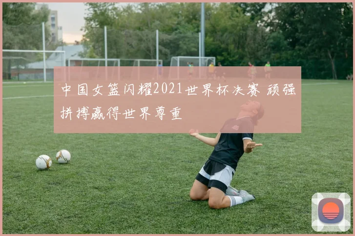 中国女篮闪耀2021世界杯决赛 顽强拼搏赢得世界尊重